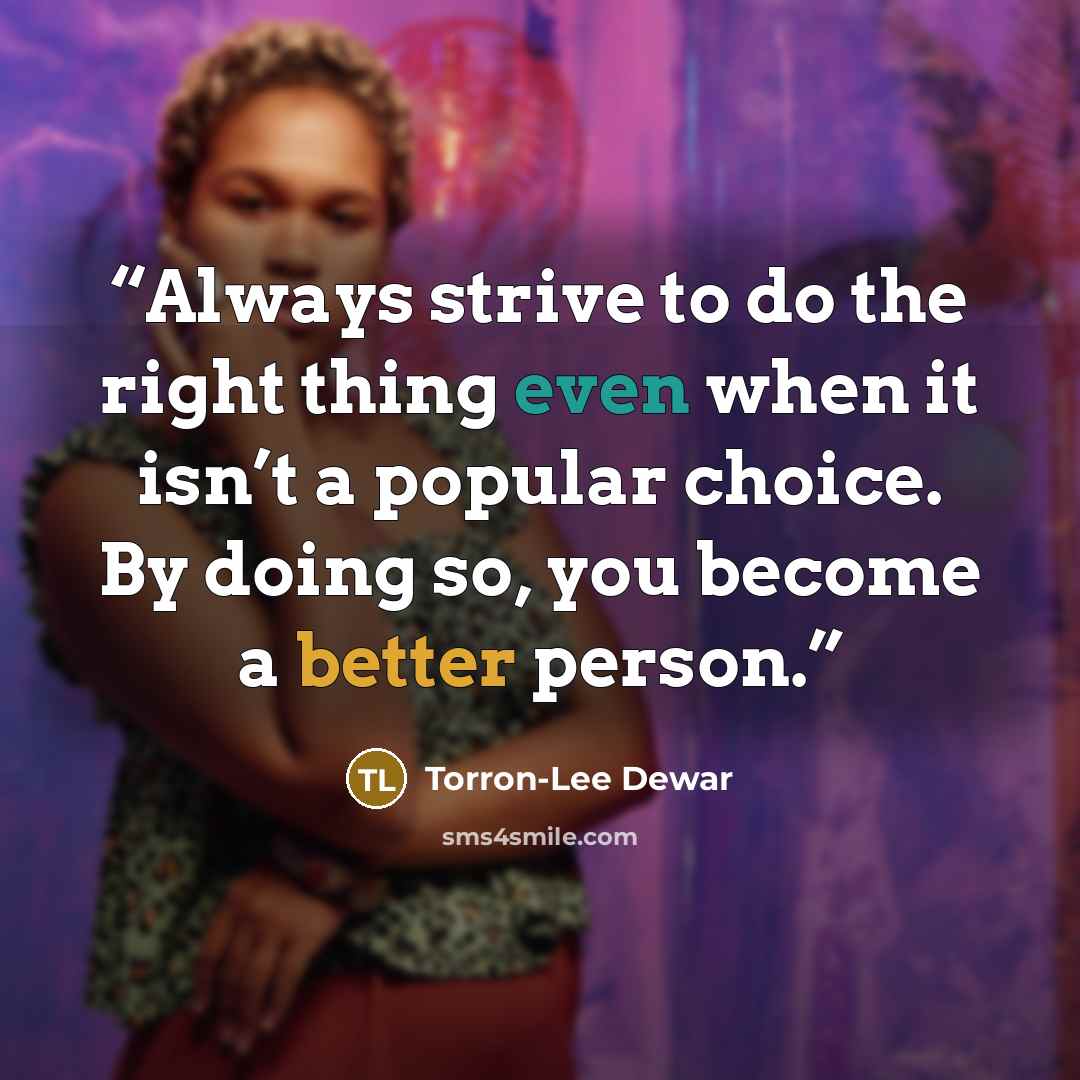 “Always strive to do the right thing even when it isn’t a popular choice. By doing so, you become a better person.” quote by Torron-Lee Dewar