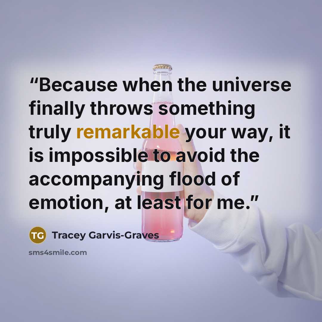 “Because when the universe finally throws something truly remarkable your way, it is impossible to avoid the accompanying flood of emotion, at least for me.” quote by Tracey Garvis-Graves