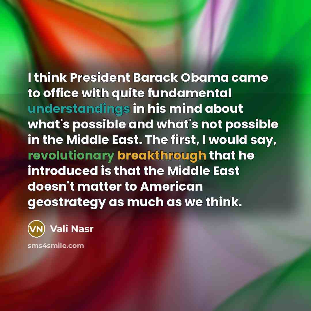 “I think President Barack Obama came to office with quite fundamental understandings in his mind about what's possible and what's not possible in the Middle East. The first, I would say, revolutionary breakthrough that he introduced is that the Middle East doesn't matter to American geostrategy as…” quote by Vali Nasr