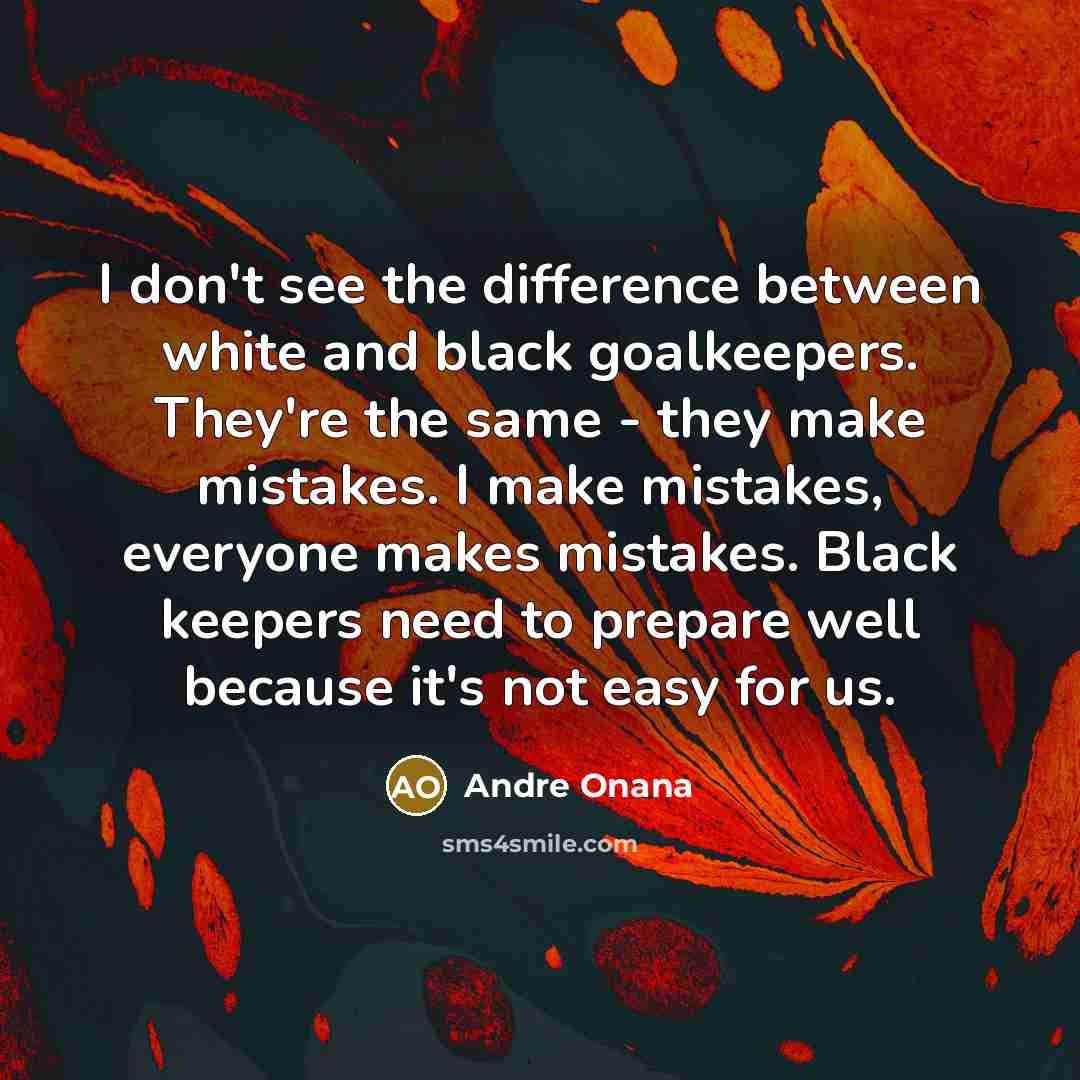 “I don't see the difference between white and black goalkeepers. They're the same - they make mistakes. I make mistakes, everyone makes mistakes. Black keepers need to prepare well because it's not easy for us.” quote by Andre Onana
