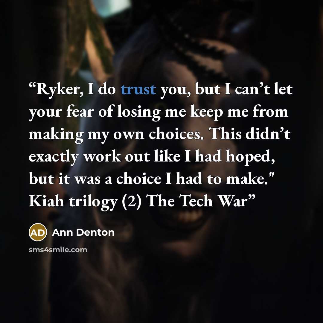 “Ryker, I do trust you, but I can’t let your fear of losing me keep me from making my own choices. This didn’t exactly work out like I had hoped, but it was a choice I had to make." Kiah trilogy (2) The Tech War” quote by Ann Denton