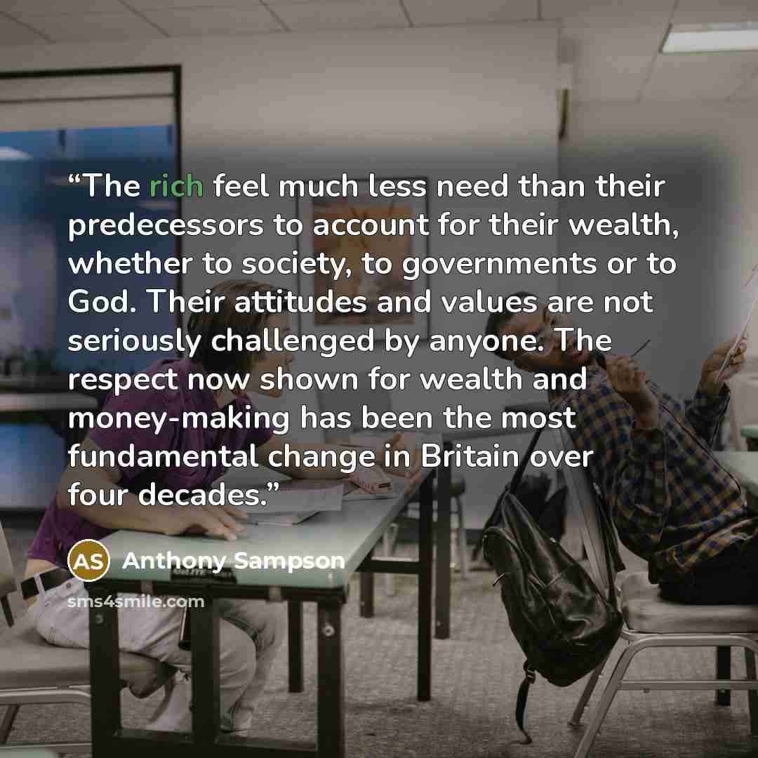 “The rich feel much less need than their predecessors to account for their wealth, whether to society, to governments or to God. Their attitudes and values are not seriously challenged by anyone. The respect now shown for wealth and money-making has been the most fundamental change in Britain over…” quote by Anthony Sampson