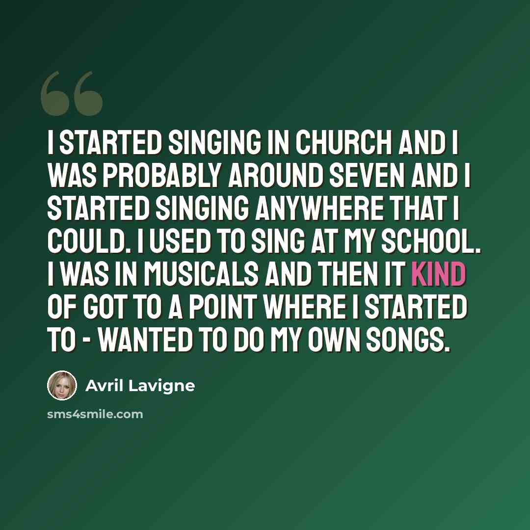 “I started singing in church and I was probably around seven and I started singing anywhere that I could. I used to sing at my school. I was in musicals and then it kind of got to a point where I started to - wanted to do my own songs.” quote by Avril Lavigne