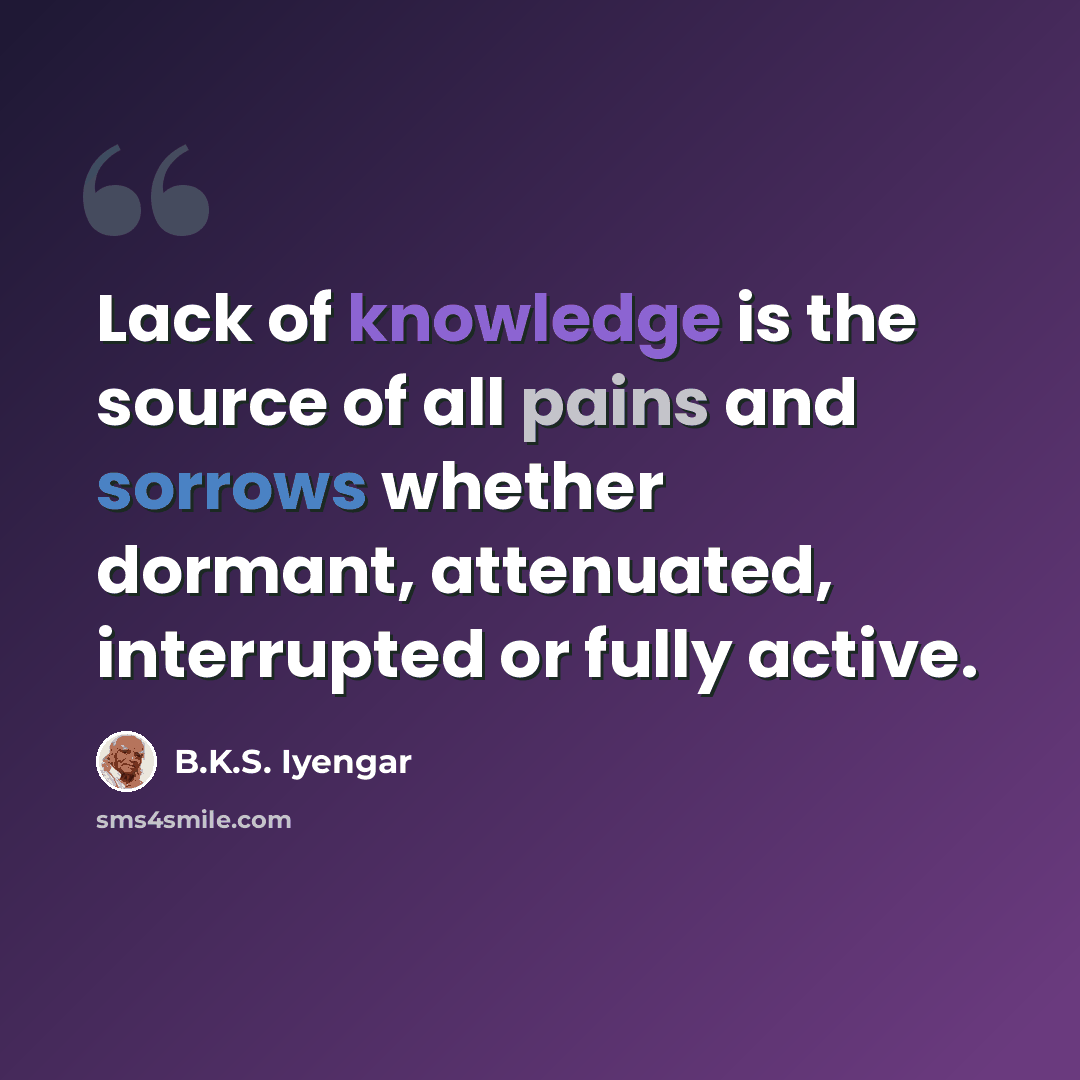 “Lack of knowledge is the source of all pains and sorrows whether dormant, attenuated, interrupted or fully active.” quote by B.K.S. Iyengar