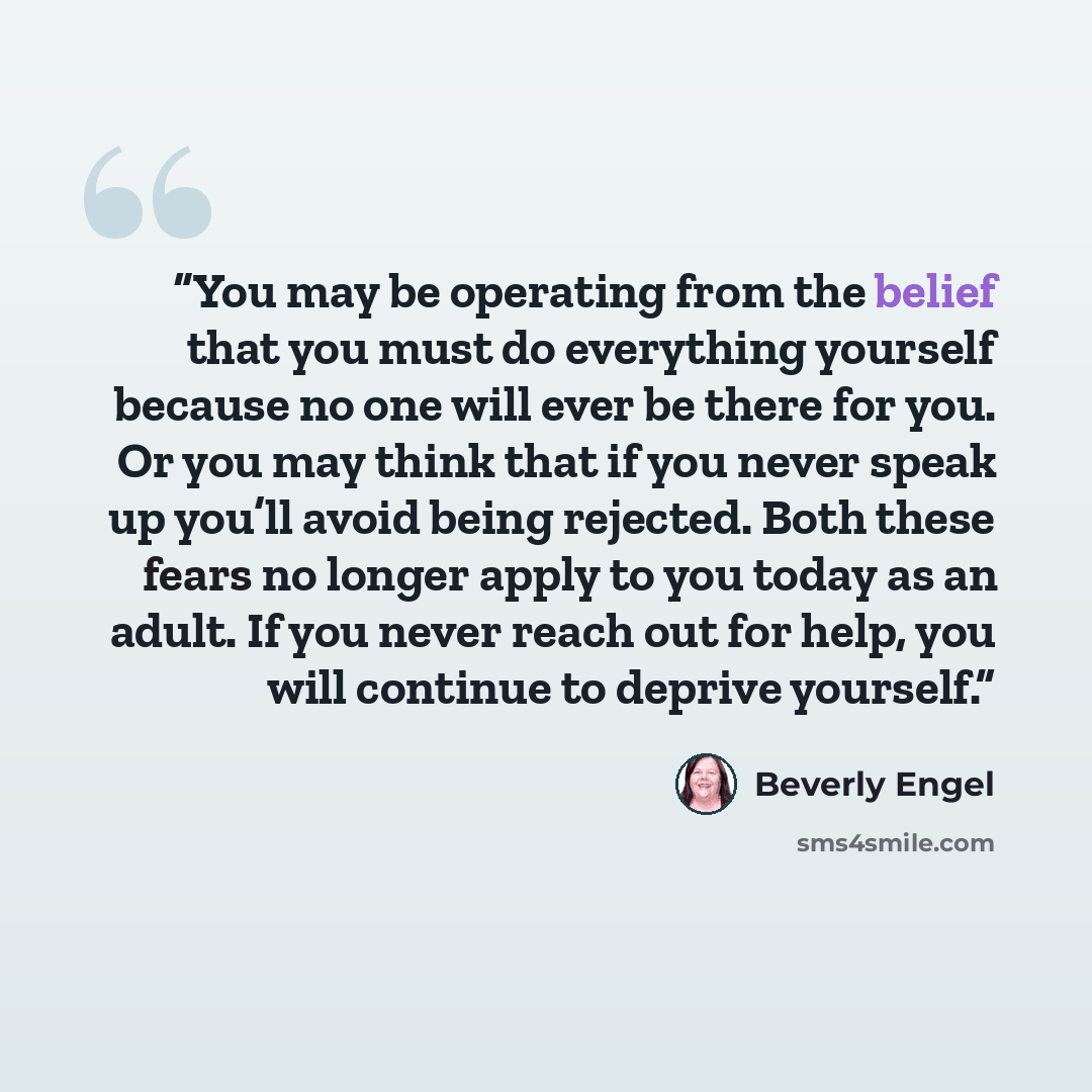 “You may be operating from the belief that you must do everything yourself because no one will ever be there for you. Or you may think that if you never speak up you’ll avoid being rejected. Both these fears no longer apply to you today as an adult. If you never reach out for help, you will…” quote by Beverly Engel
