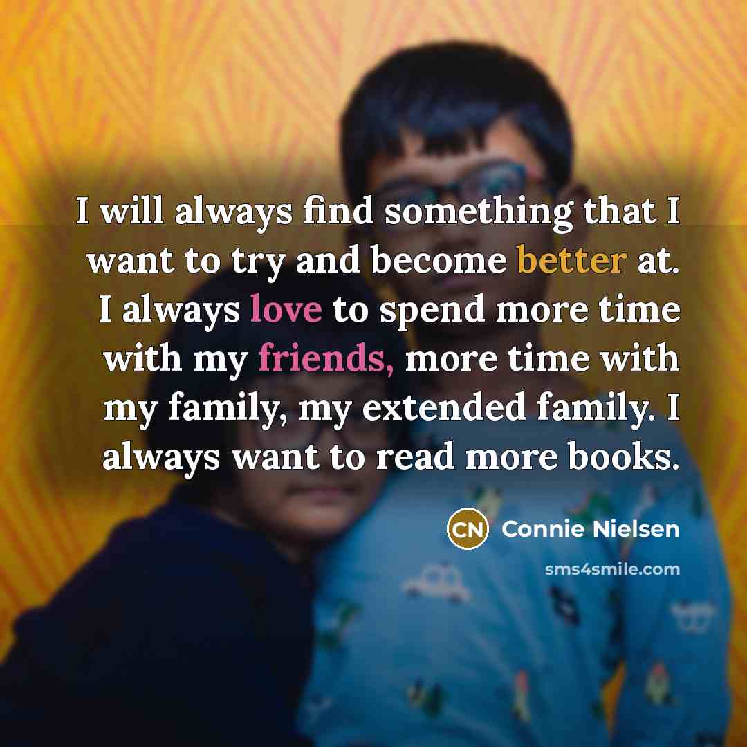 “I will always find something that I want to try and become better at. I always love to spend more time with my friends, more time with my family, my extended family. I always want to read more books.” quote by Connie Nielsen