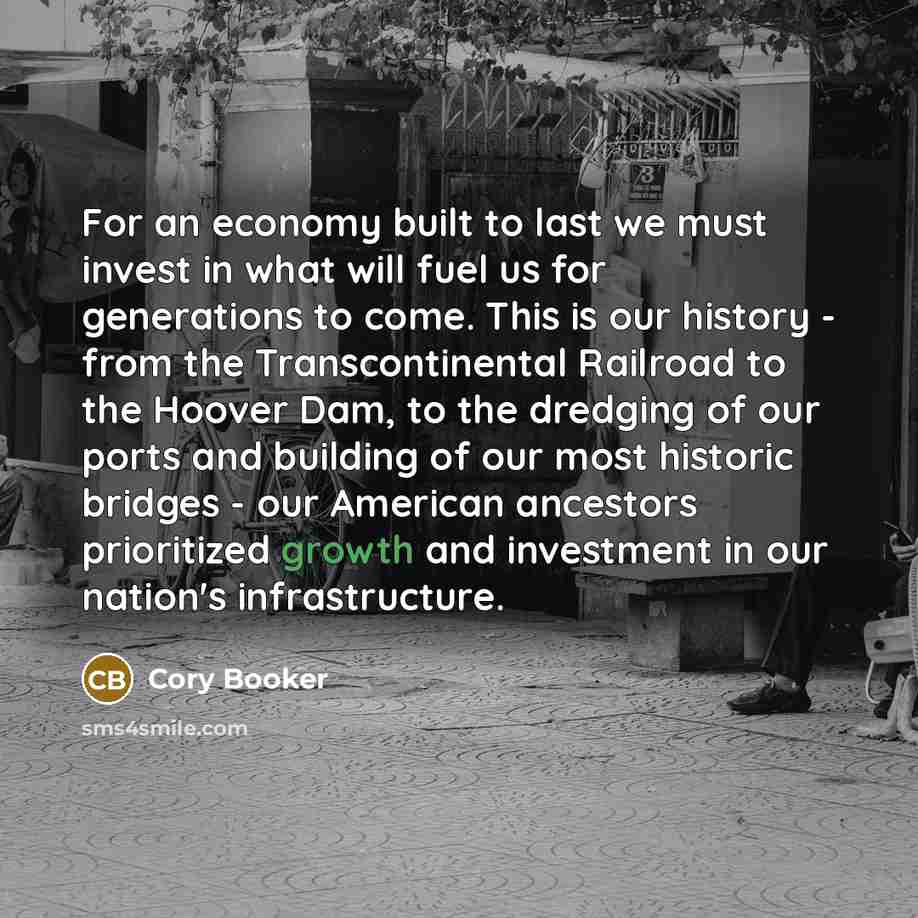 “For an economy built to last we must invest in what will fuel us for generations to come. This is our history - from the Transcontinental Railroad to the Hoover Dam, to the dredging of our ports and building of our most historic bridges - our American ancestors prioritized growth and investment in…” quote by Cory Booker