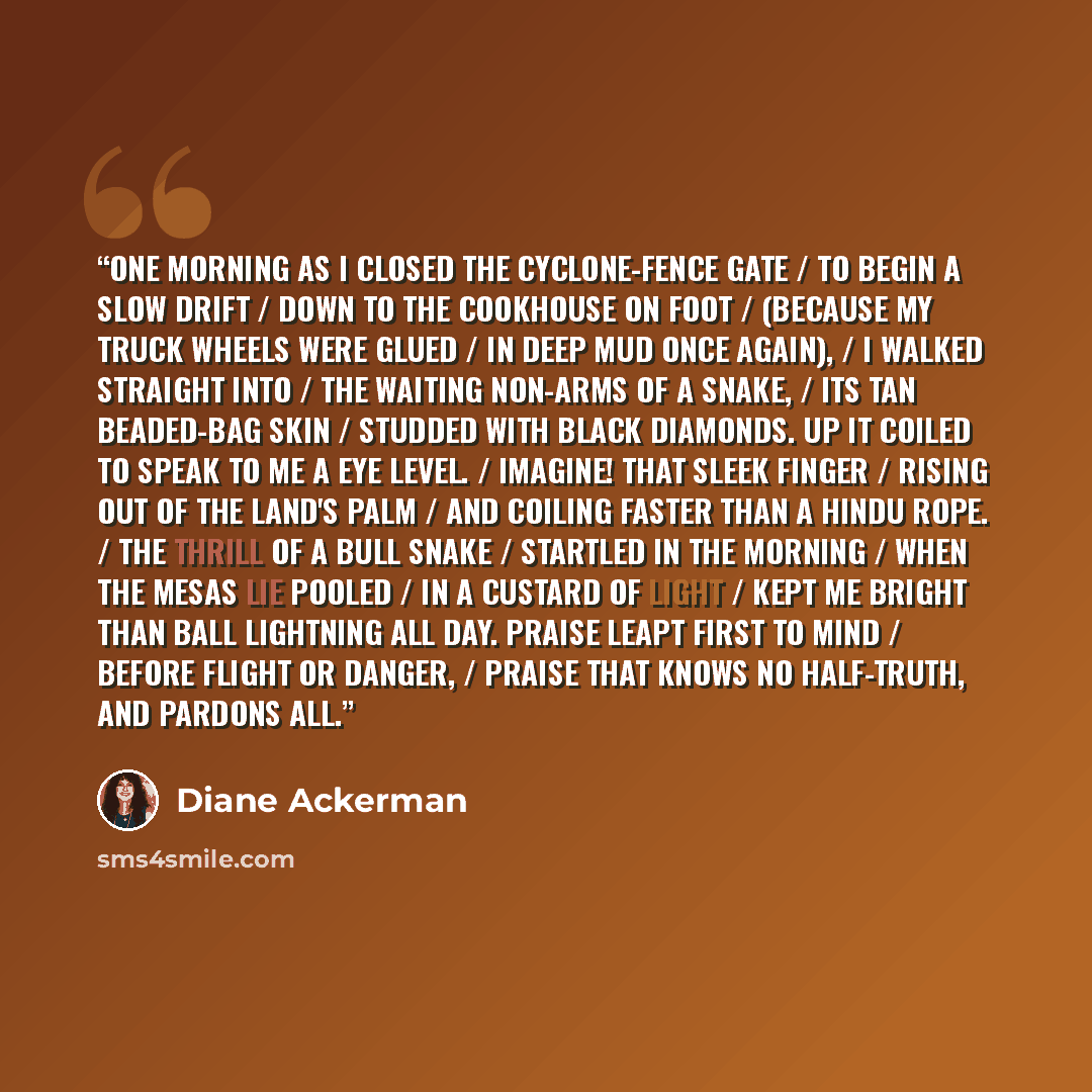 “One morning as I closed the cyclone-fence gate / to begin a slow drift / down to the cookhouse on foot / (because my truck wheels were glued / in deep mud once again), / I walked straight into / the waiting non-arms of a snake, / its tan beaded-bag skin / studded with black diamonds. Up it coiled…” quote by Diane Ackerman