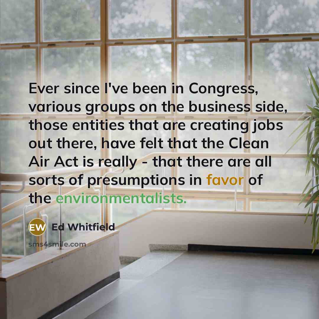 “Ever since I've been in Congress, various groups on the business side, those entities that are creating jobs out there, have felt that the Clean Air Act is really - that there are all sorts of presumptions in favor of the environmentalists.” quote by Ed Whitfield