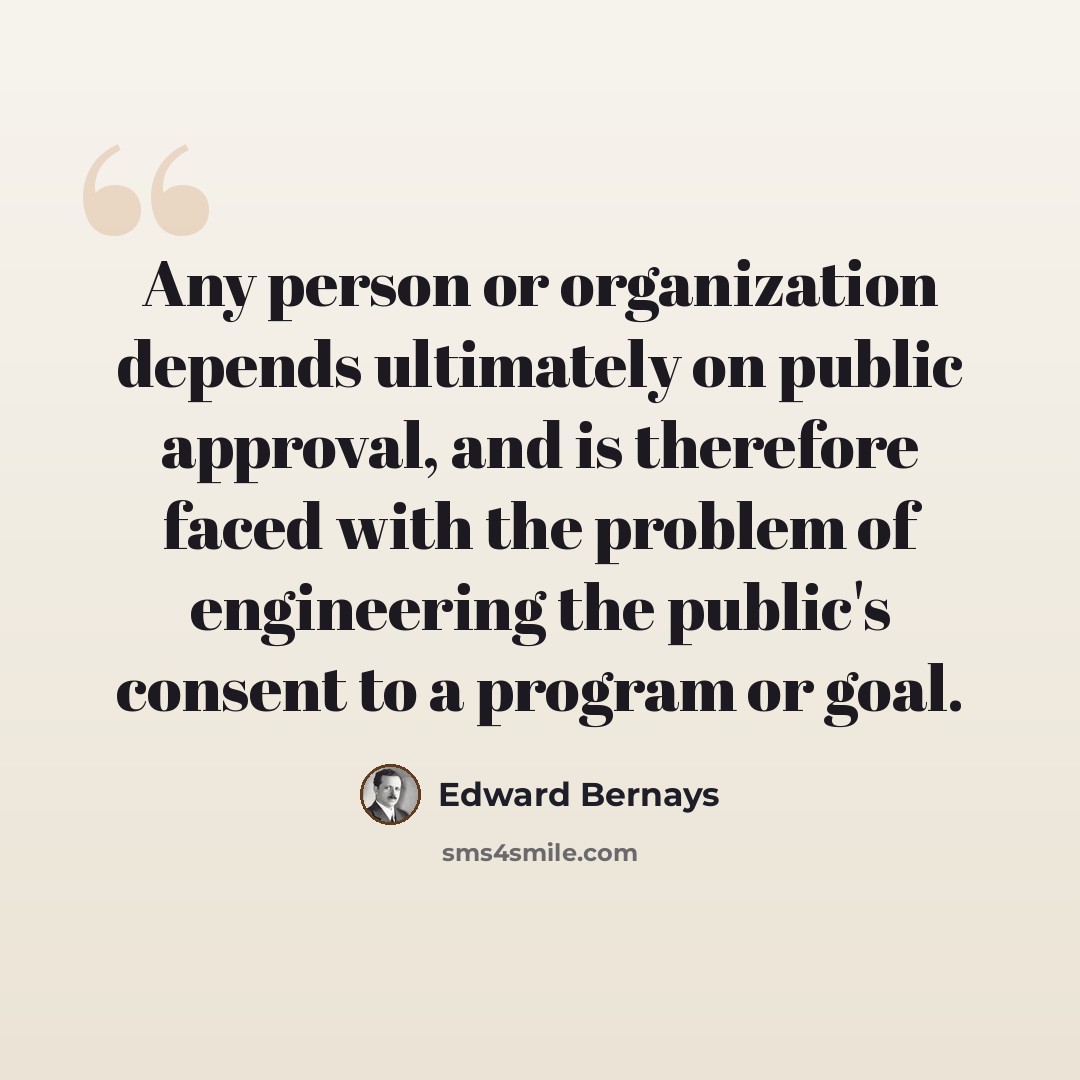 “Any person or organization depends ultimately on public approval, and is therefore faced with the problem of engineering the public's consent to a program or goal.” quote by Edward Bernays