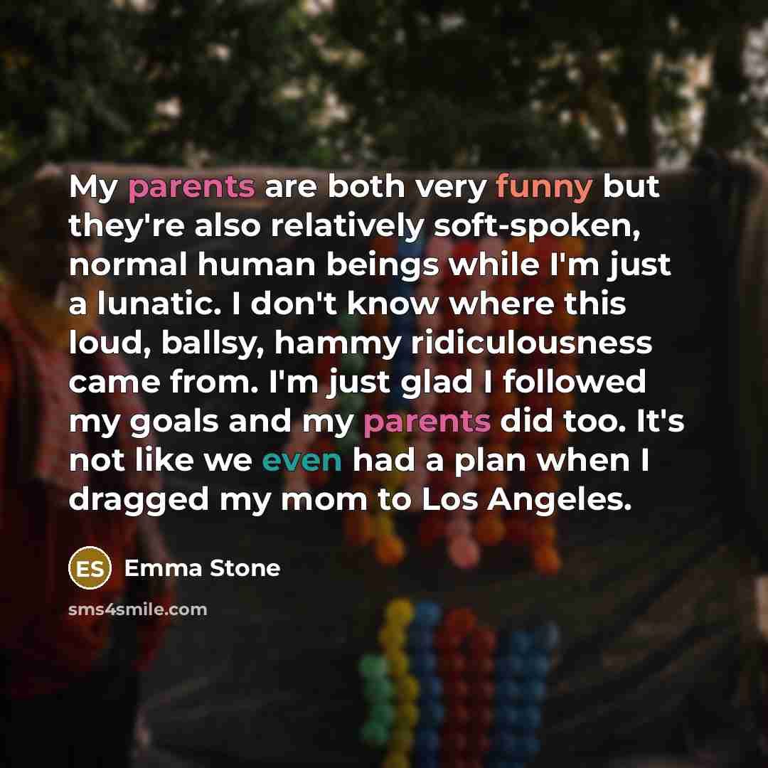 “My parents are both very funny but they're also relatively soft-spoken, normal human beings while I'm just a lunatic. I don't know where this loud, ballsy, hammy ridiculousness came from. I'm just glad I followed my goals and my parents did too. It's not like we even had a plan when I dragged my…” quote by Emma Stone