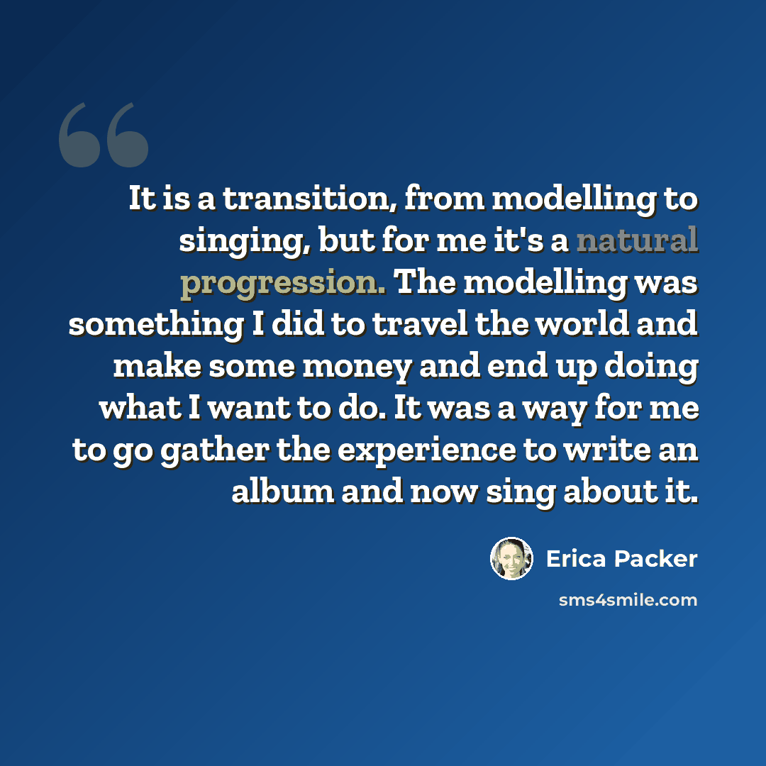 “It is a transition, from modelling to singing, but for me it's a natural progression. The modelling was something I did to travel the world and make some money and end up doing what I want to do. It was a way for me to go gather the experience to write an album and now sing about it.” quote by Erica Packer