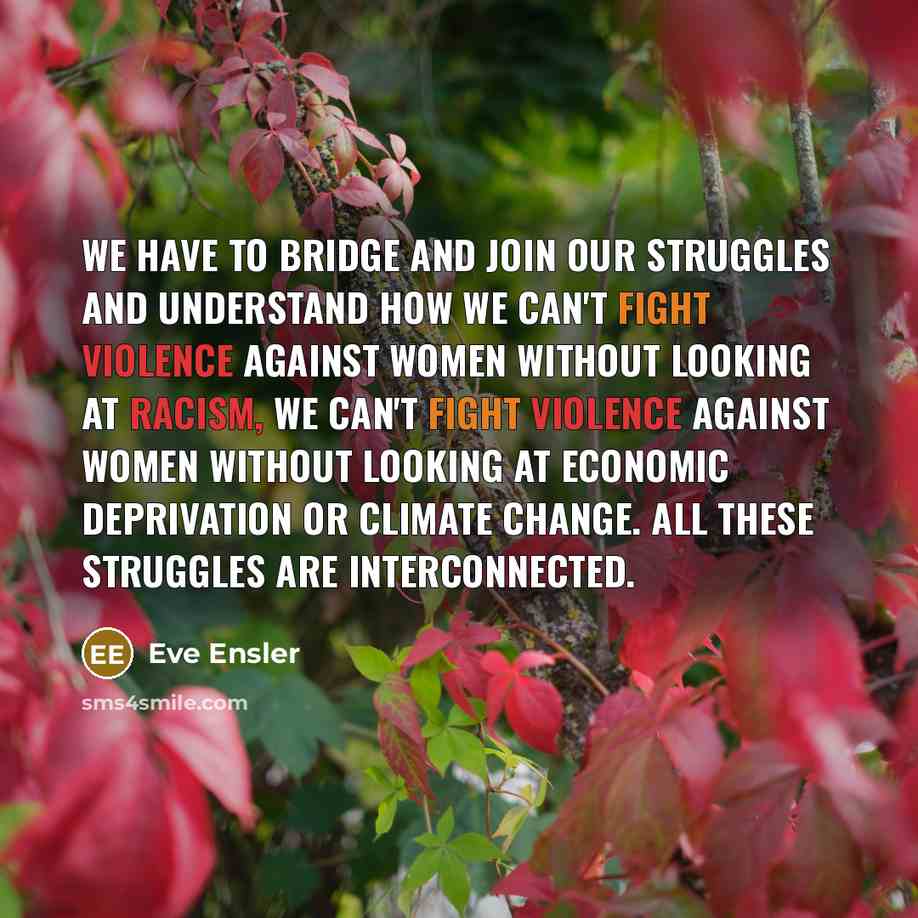 “We have to bridge and join our struggles and understand how we can't fight violence against women without looking at racism, we can't fight violence against women without looking at economic deprivation or climate change. All these struggles are interconnected.” quote by Eve Ensler