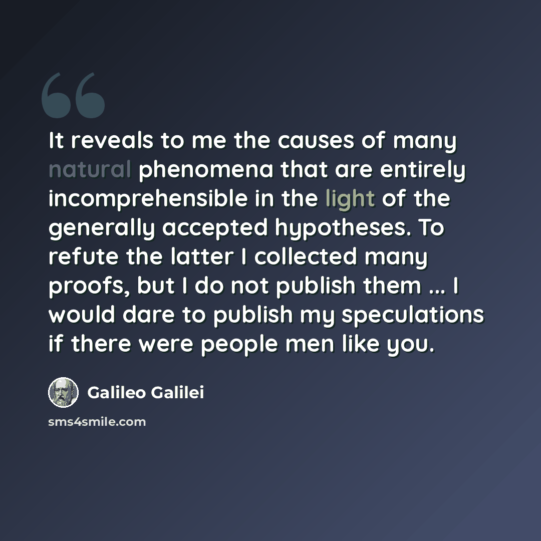 “It reveals to me the causes of many natural phenomena that are entirely incomprehensible in the light of the generally accepted hypotheses. To refute the latter I collected many proofs, but I do not publish them ... I would dare to publish my speculations if there were people men like you.” quote by Galileo Galilei