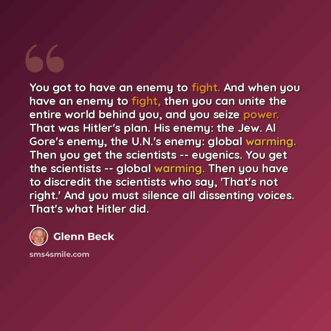 “You got to have an enemy to fight. And when you have an enemy to fight, then you can unite the entire world behind you, and you seize power. That was Hitler's plan. His enemy: the Jew. Al Gore's enemy, the U.N.'s enemy: global warming. Then you get the scientists -- eugenics. You get the…” quote by Glenn Beck