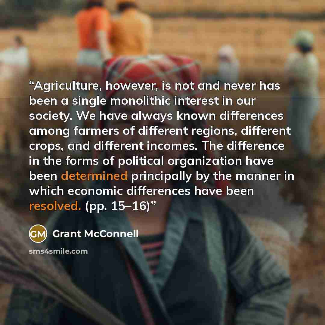“Agriculture, however, is not and never has been a single monolithic interest in our society. We have always known differences among farmers of different regions, different crops, and different incomes. The difference in the forms of political organization have been determined principally by the…” quote by Grant McConnell