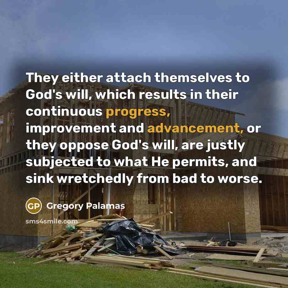 “They either attach themselves to God's will, which results in their continuous progress, improvement and advancement, or they oppose God's will, are justly subjected to what He permits, and sink wretchedly from bad to worse.” quote by Gregory Palamas