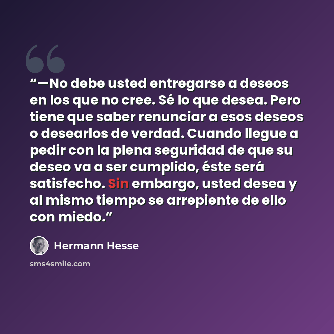 “—No debe usted entregarse a deseos en los que no cree. Sé lo que desea. Pero tiene que saber renunciar a esos deseos o desearlos de verdad. Cuando llegue a pedir con la plena seguridad de que su deseo va a ser cumplido, éste será satisfecho. Sin embargo, usted desea y al mismo tiempo se arrepiente…” quote by Hermann Hesse