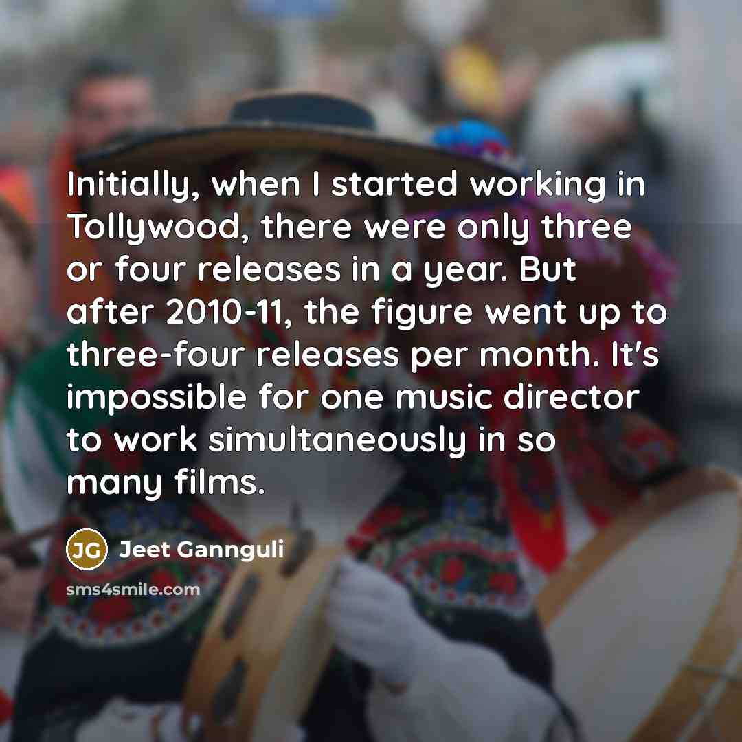 “Initially, when I started working in Tollywood, there were only three or four releases in a year. But after 2010-11, the figure went up to three-four releases per month. It's impossible for one music director to work simultaneously in so many films.” quote by Jeet Gannguli