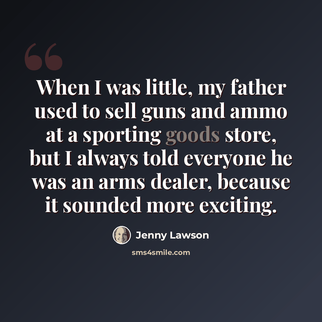 “When I was little, my father used to sell guns and ammo at a sporting goods store, but I always told everyone he was an arms dealer, because it sounded more exciting.” quote by Jenny Lawson