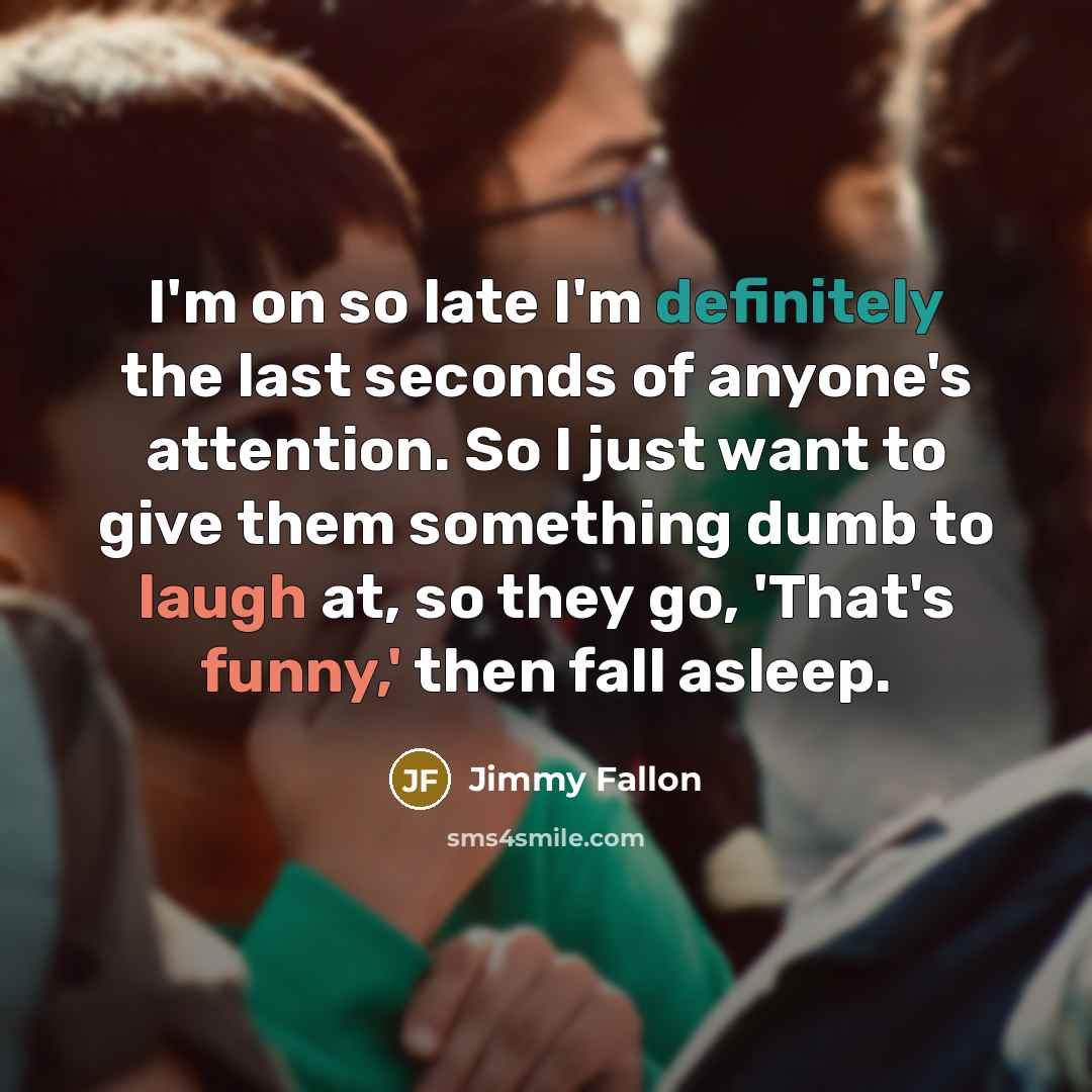 “I'm on so late I'm definitely the last seconds of anyone's attention. So I just want to give them something dumb to laugh at, so they go, 'That's funny,' then fall asleep.” quote by Jimmy Fallon