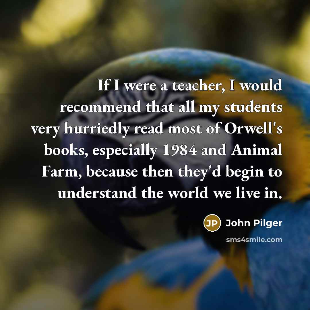 “If I were a teacher, I would recommend that all my students very hurriedly read most of Orwell's books, especially 1984 and Animal Farm, because then they'd begin to understand the world we live in.” quote by John Pilger