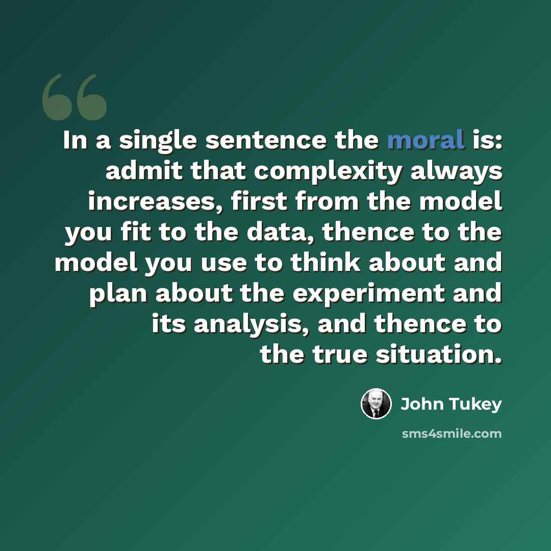 “In a single sentence the moral is: admit that complexity always increases, first from the model you fit to the data, thence to the model you use to think about and plan about the experiment and its analysis, and thence to the true situation.” quote by John Tukey