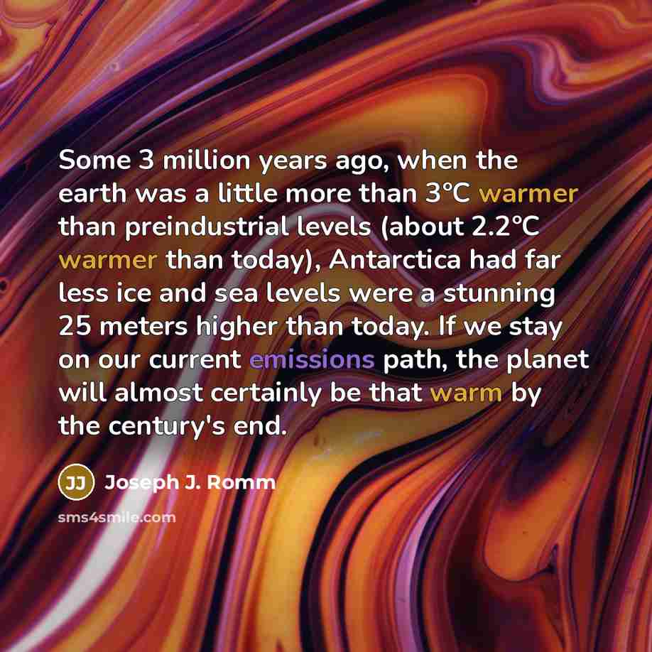 “Some 3 million years ago, when the earth was a little more than 3°C warmer than preindustrial levels (about 2.2°C warmer than today), Antarctica had far less ice and sea levels were a stunning 25 meters higher than today. If we stay on our current emissions path, the planet will almost certainly…” quote by Joseph J. Romm