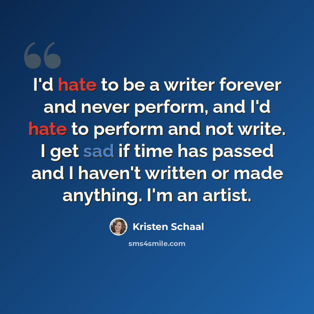 “I'd hate to be a writer forever and never perform, and I'd hate to perform and not write. I get sad if time has passed and I haven't written or made anything. I'm an artist.” quote by Kristen Schaal