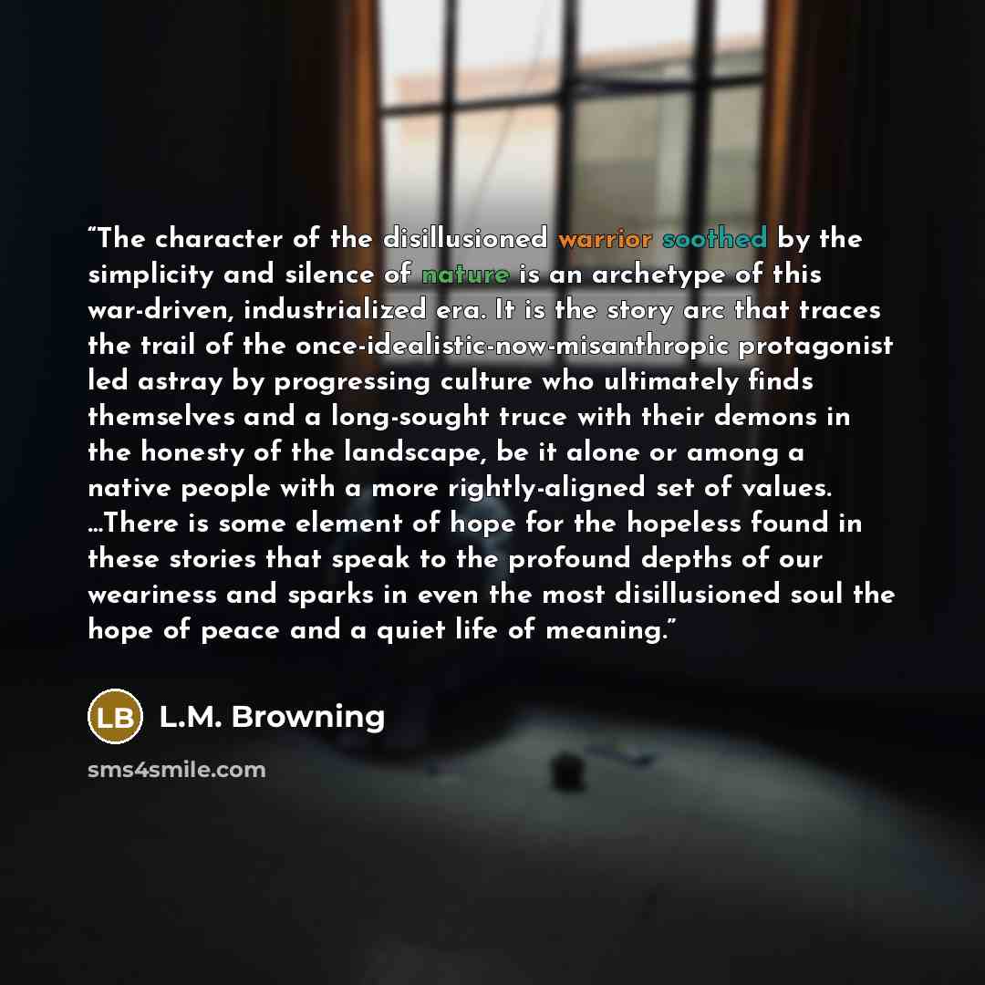 “The character of the disillusioned warrior soothed by the simplicity and silence of nature is an archetype of this war-driven, industrialized era. It is the story arc that traces the trail of the once-idealistic-now-misanthropic protagonist led astray by progressing culture who ultimately finds…” quote by L.M. Browning
