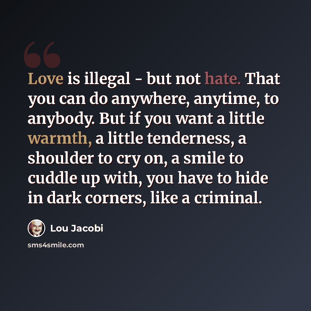 “Love is illegal - but not hate. That you can do anywhere, anytime, to anybody. But if you want a little warmth, a little tenderness, a shoulder to cry on, a smile to cuddle up with, you have to hide in dark corners, like a criminal.” quote by Lou Jacobi