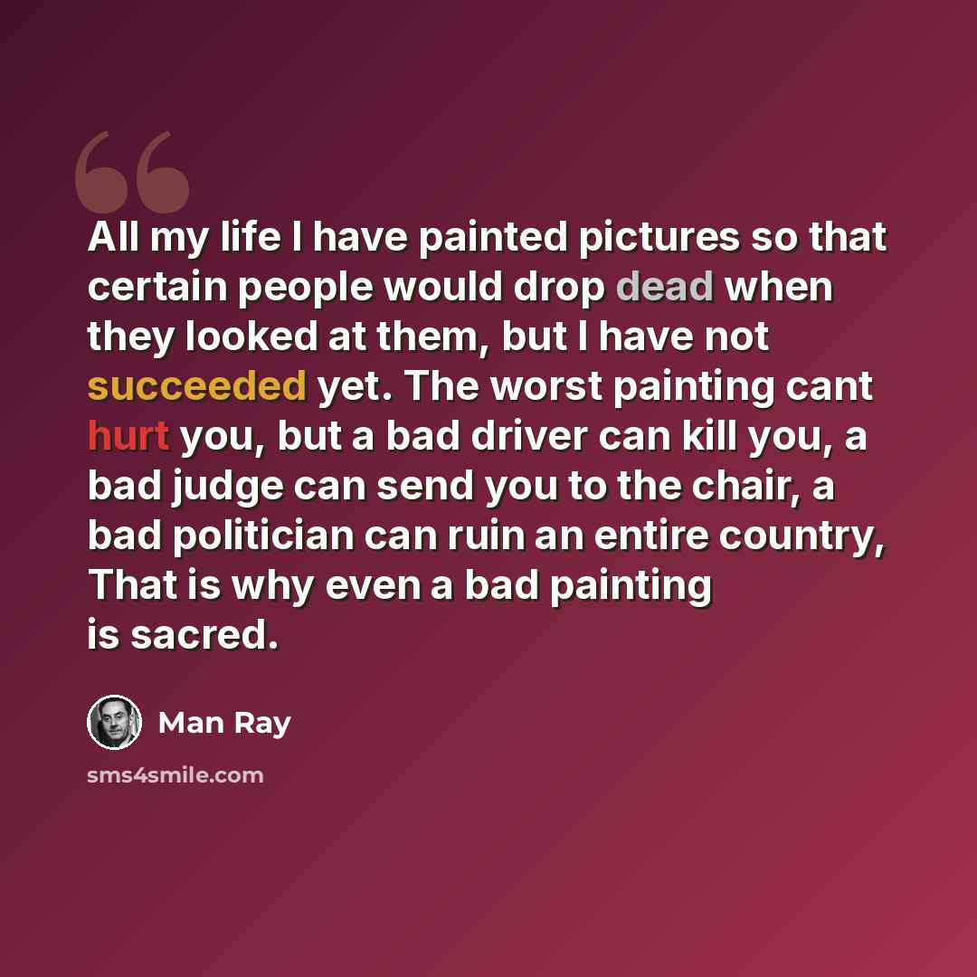 “All my life I have painted pictures so that certain people would drop dead when they looked at them, but I have not succeeded yet. The worst painting cant hurt you, but a bad driver can kill you, a bad judge can send you to the chair, a bad politician can ruin an entire country, That is why even a…” quote by Man Ray