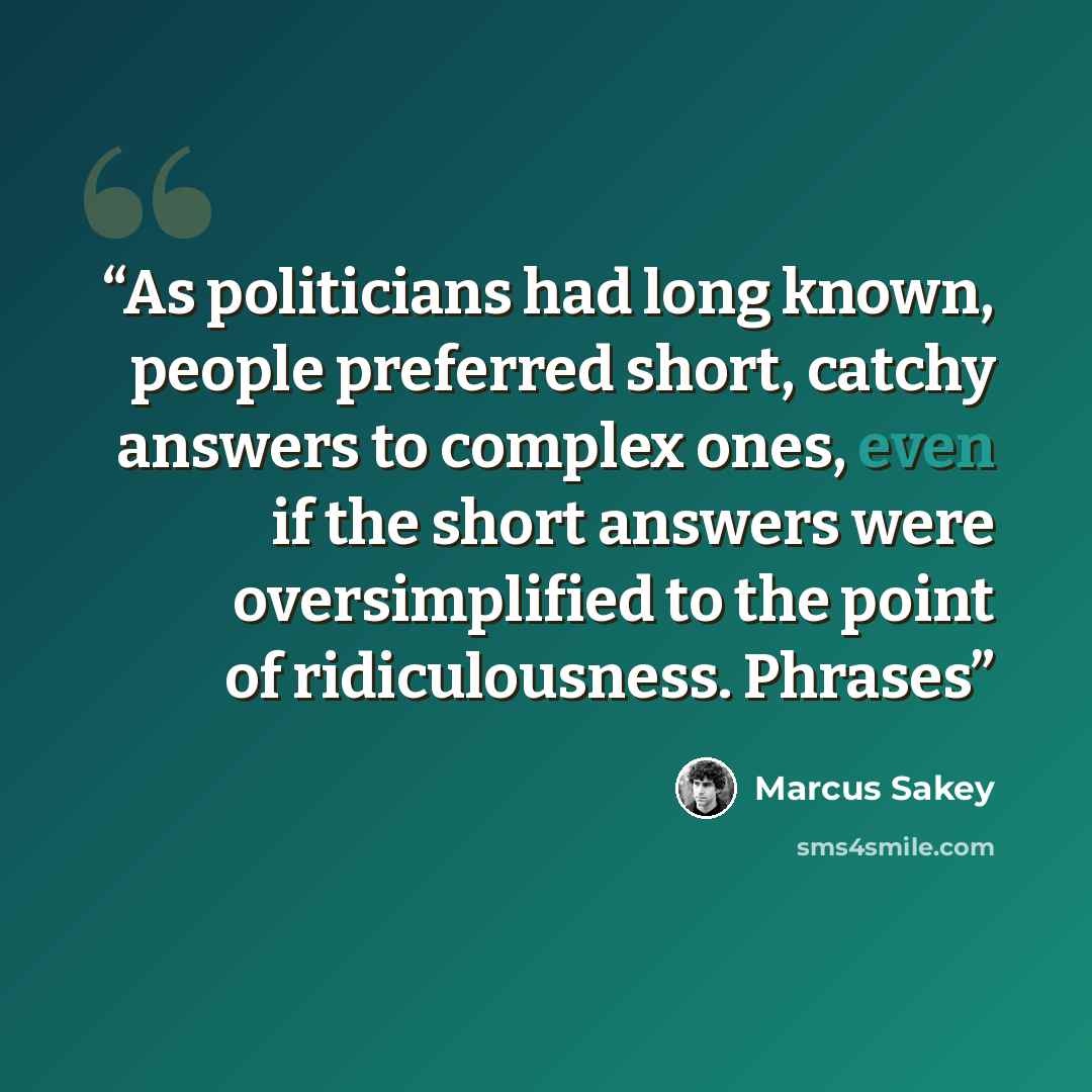 “As politicians had long known, people preferred short, catchy answers to complex ones, even if the short answers were oversimplified to the point of ridiculousness. Phrases” quote by Marcus Sakey