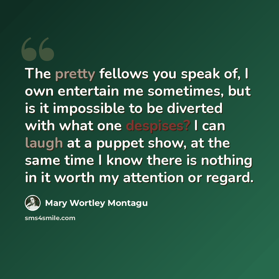 “The pretty fellows you speak of, I own entertain me sometimes, but is it impossible to be diverted with what one despises? I can laugh at a puppet show, at the same time I know there is nothing in it worth my attention or regard.” quote by Mary Wortley Montagu