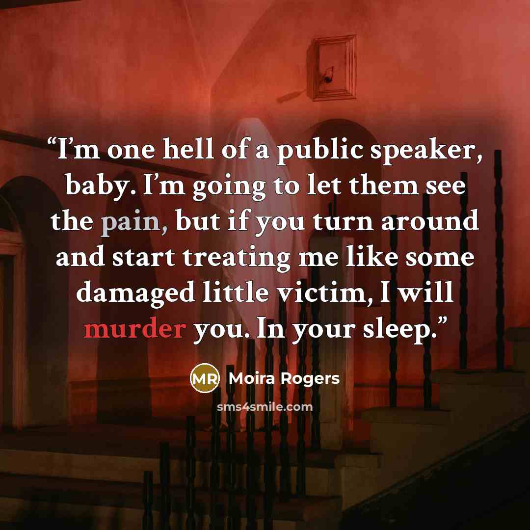 “I’m one hell of a public speaker, baby. I’m going to let them see the pain, but if you turn around and start treating me like some damaged little victim, I will murder you. In your sleep.” quote by Moira Rogers