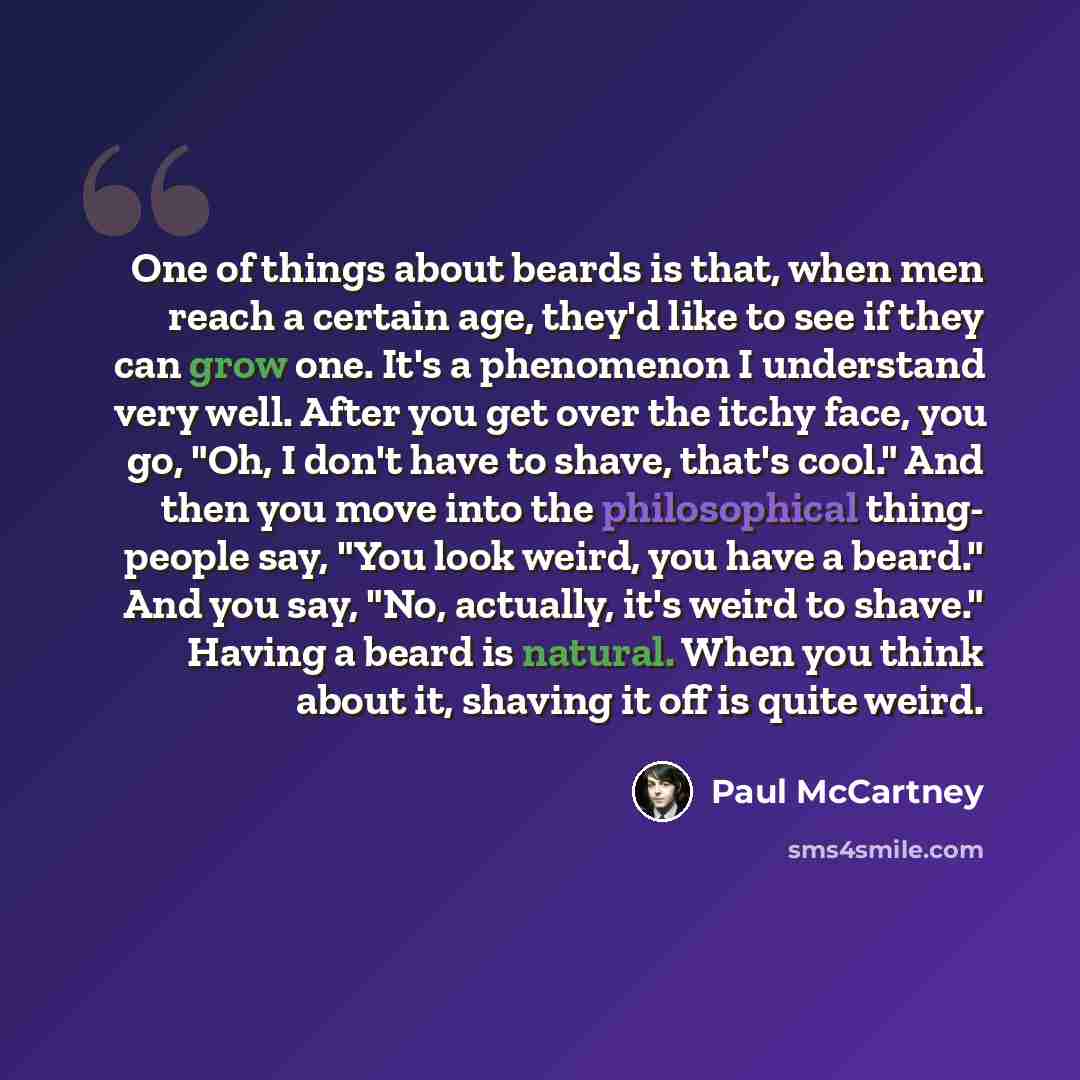 “One of things about beards is that, when men reach a certain age, they'd like to see if they can grow one. It's a phenomenon I understand very well. After you get over the itchy face, you go, "Oh, I don't have to shave, that's cool." And then you move into the philosophical thing- people say, "You…” quote by Paul McCartney