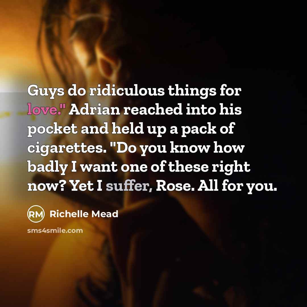 “Guys do ridiculous things for love." Adrian reached into his pocket and held up a pack of cigarettes. "Do you know how badly I want one of these right now? Yet I suffer, Rose. All for you.” quote by Richelle Mead