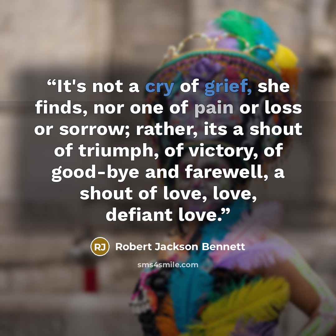 “It's not a cry of grief, she finds, nor one of pain or loss or sorrow; rather, its a shout of triumph, of victory, of good-bye and farewell, a shout of love, love, defiant love.” quote by Robert Jackson Bennett