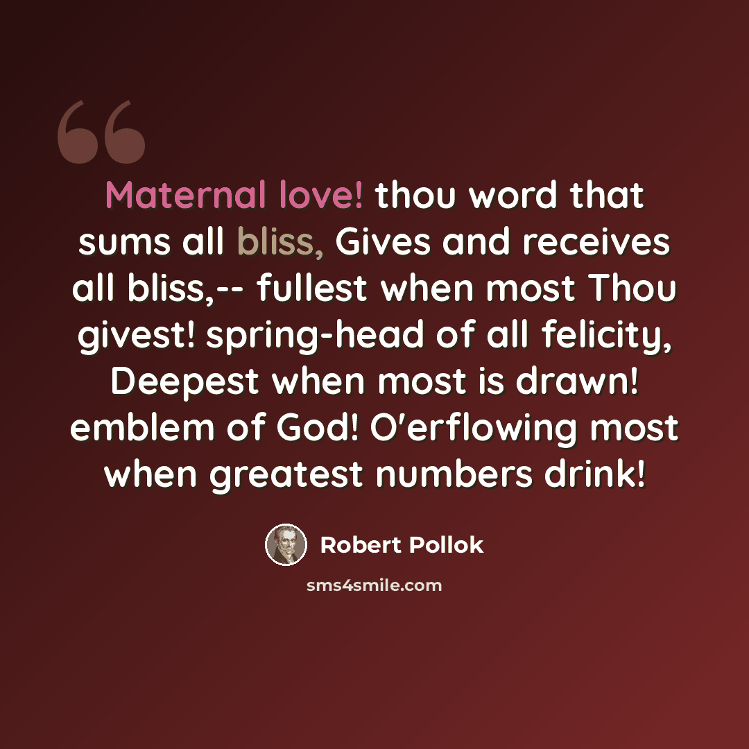“Maternal love! thou word that sums all bliss, Gives and receives all bliss,-- fullest when most Thou givest! spring-head of all felicity, Deepest when most is drawn! emblem of God! O'erflowing most when greatest numbers drink!” quote by Robert Pollok