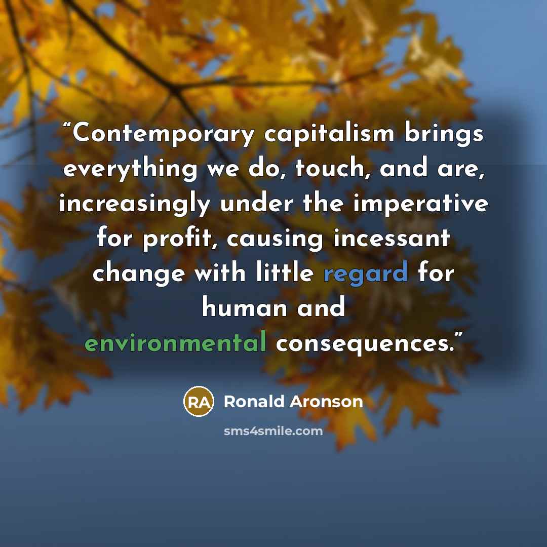 “Contemporary capitalism brings everything we do, touch, and are, increasingly under the imperative for profit, causing incessant change with little regard for human and environmental consequences.” quote by Ronald Aronson