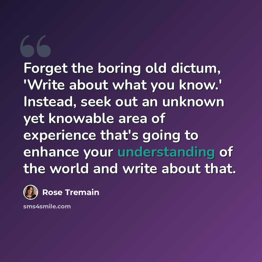 “Forget the boring old dictum, 'Write about what you know.' Instead, seek out an unknown yet knowable area of experience that's going to enhance your understanding of the world and write about that.” quote by Rose Tremain