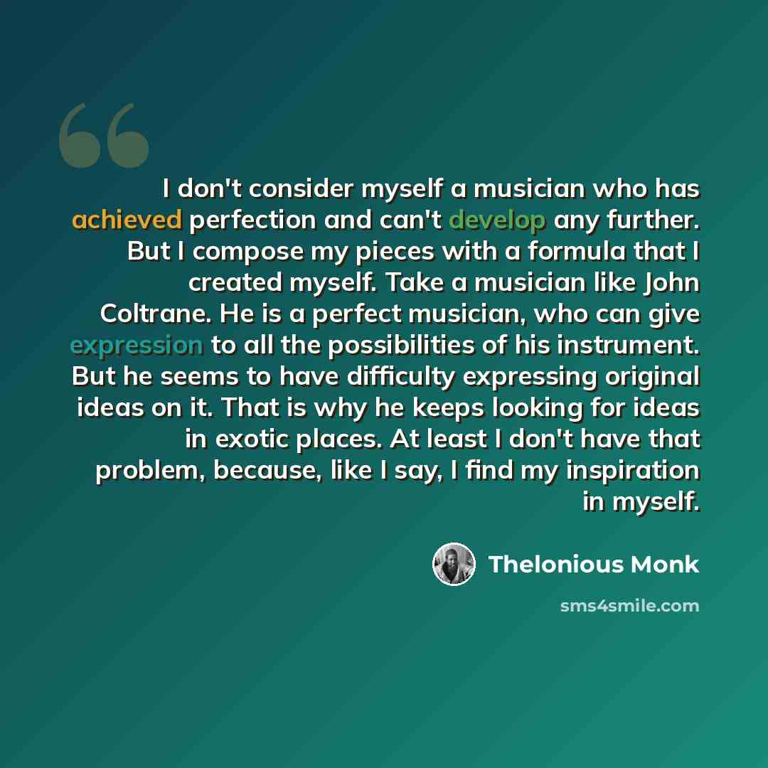 “I don't consider myself a musician who has achieved perfection and can't develop any further. But I compose my pieces with a formula that I created myself. Take a musician like John Coltrane. He is a perfect musician, who can give expression to all the possibilities of his instrument. But he seems…” quote by Thelonious Monk