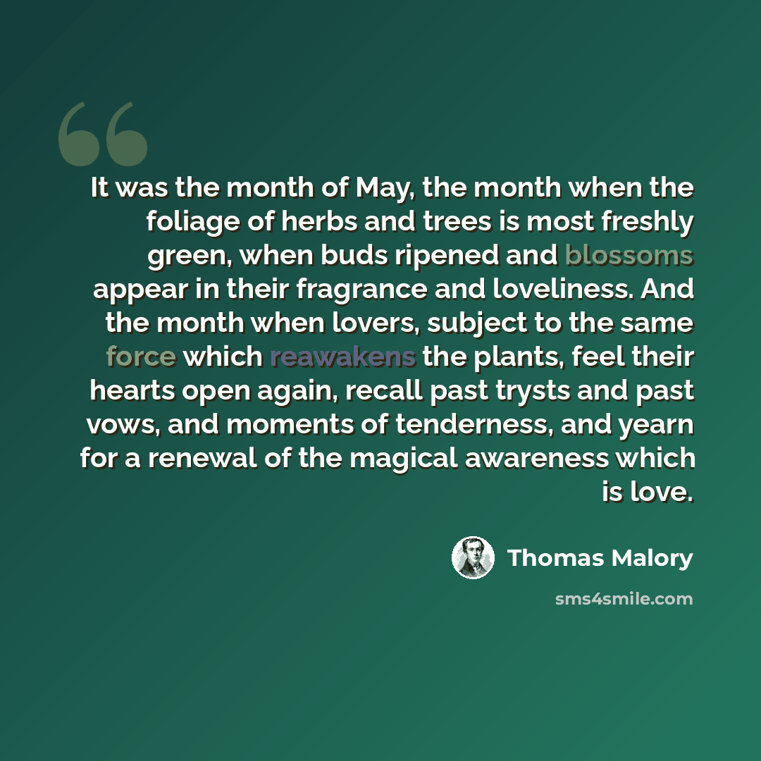 “It was the month of May, the month when the foliage of herbs and trees is most freshly green, when buds ripened and blossoms appear in their fragrance and loveliness. And the month when lovers, subject to the same force which reawakens the plants, feel their hearts open again, recall past trysts…” quote by Thomas Malory