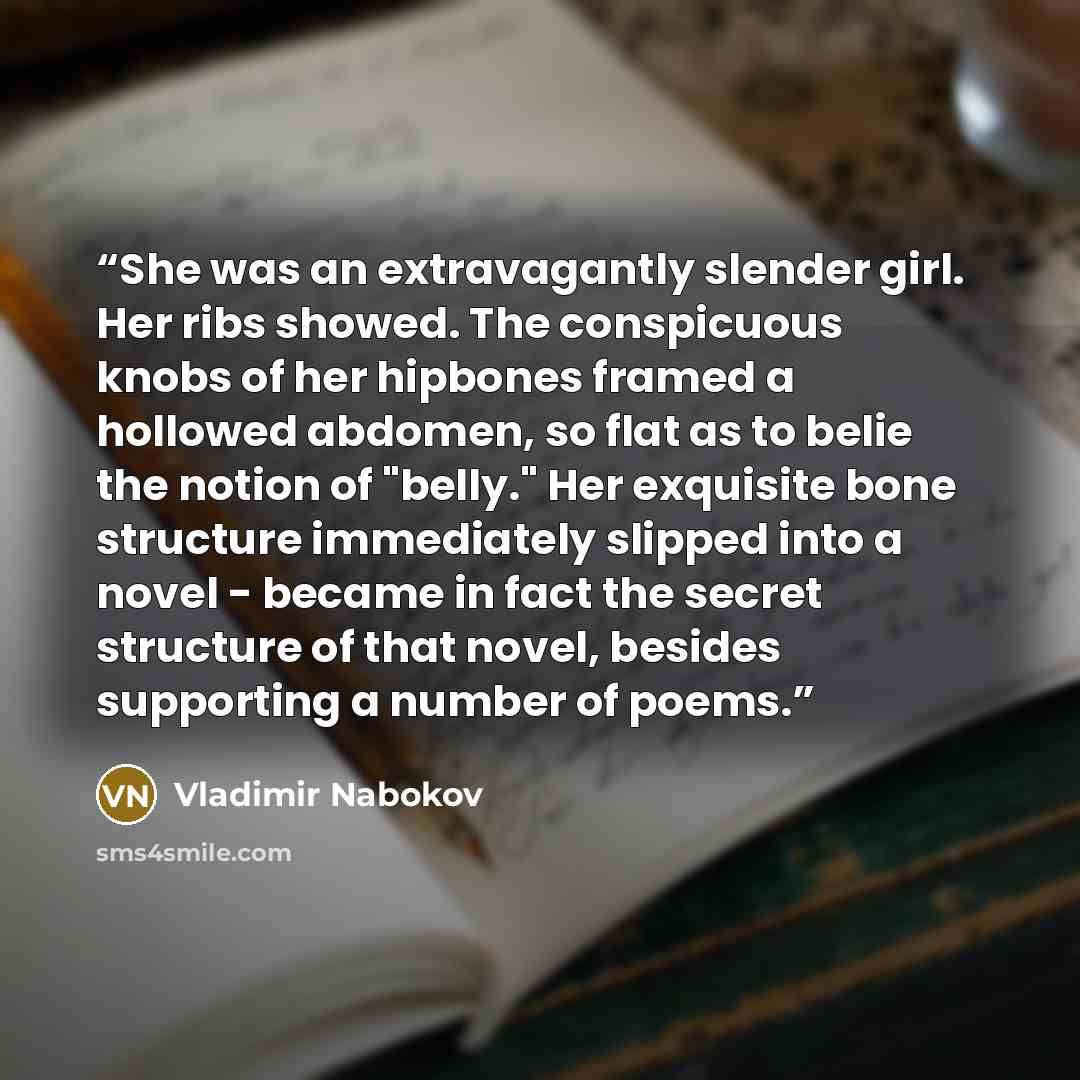 “She was an extravagantly slender girl. Her ribs showed. The conspicuous knobs of her hipbones framed a hollowed abdomen, so flat as to belie the notion of "belly." Her exquisite bone structure immediately slipped into a novel - became in fact the secret structure of that novel, besides supporting…” quote by Vladimir Nabokov