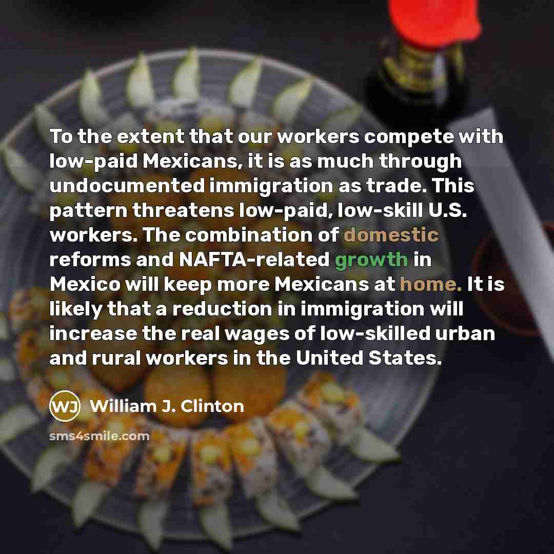 “To the extent that our workers compete with low-paid Mexicans, it is as much through undocumented immigration as trade. This pattern threatens low-paid, low-skill U.S. workers. The combination of domestic reforms and NAFTA-related growth in Mexico will keep more Mexicans at home. It is likely that…” quote by William J. Clinton