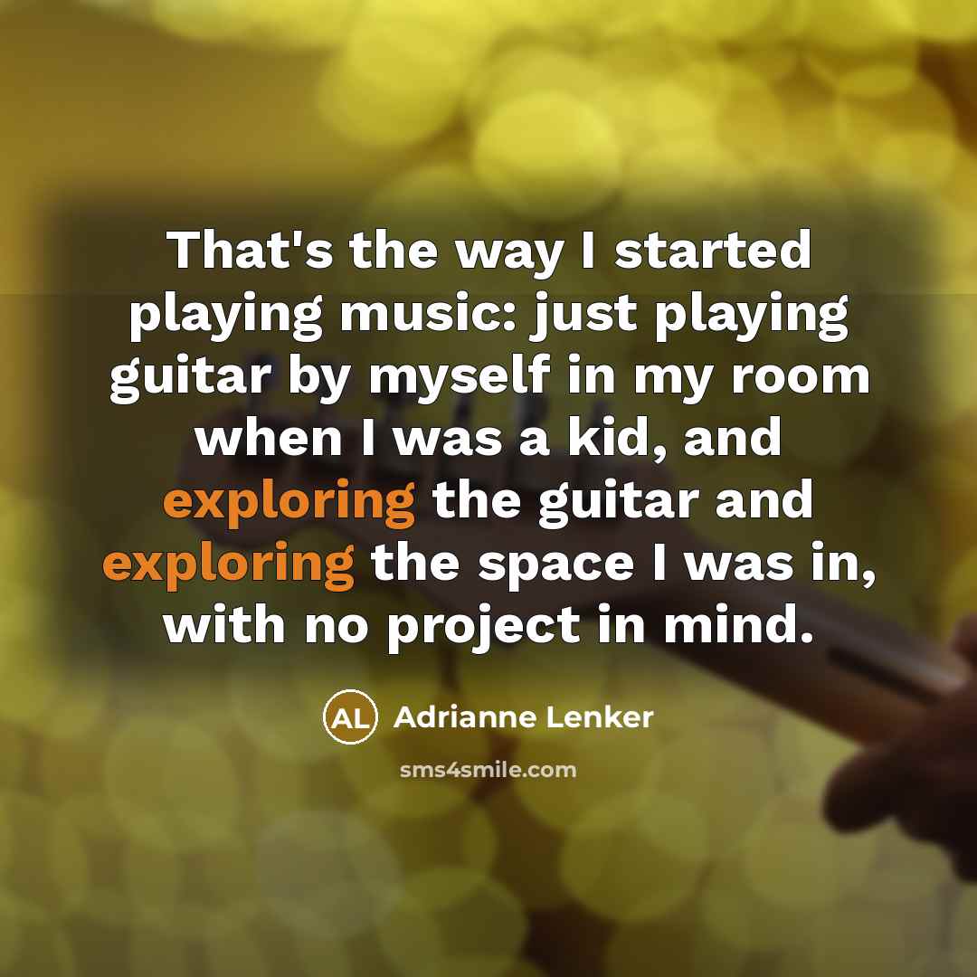 “That's the way I started playing music: just playing guitar by myself in my room when I was a kid, and exploring the guitar and exploring the space I was in, with no project in mind.” quote by Adrianne Lenker