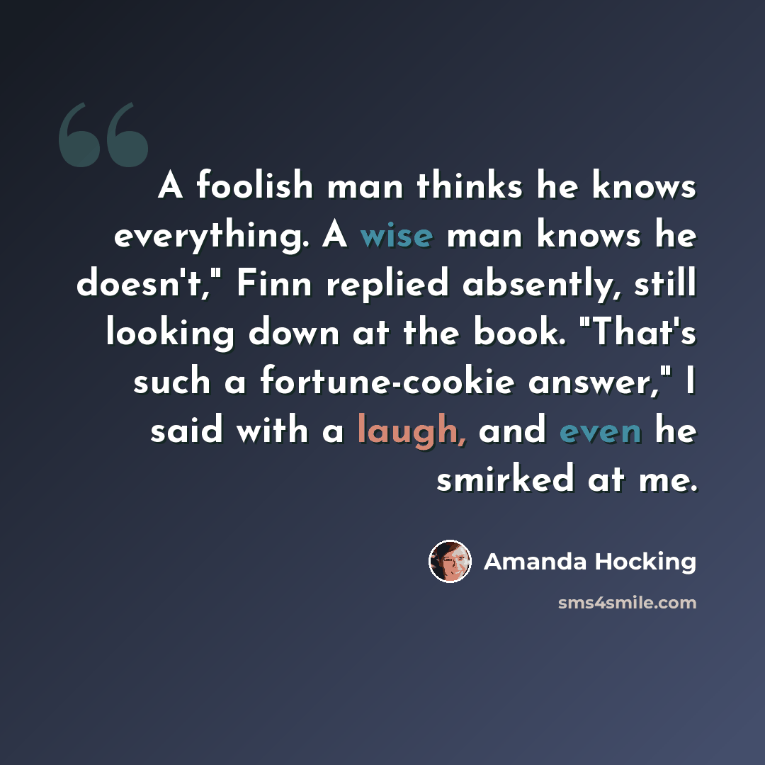 “A foolish man thinks he knows everything. A wise man knows he doesn't," Finn replied absently, still looking down at the book. "That's such a fortune-cookie answer," I said with a laugh, and even he smirked at me.” quote by Amanda Hocking