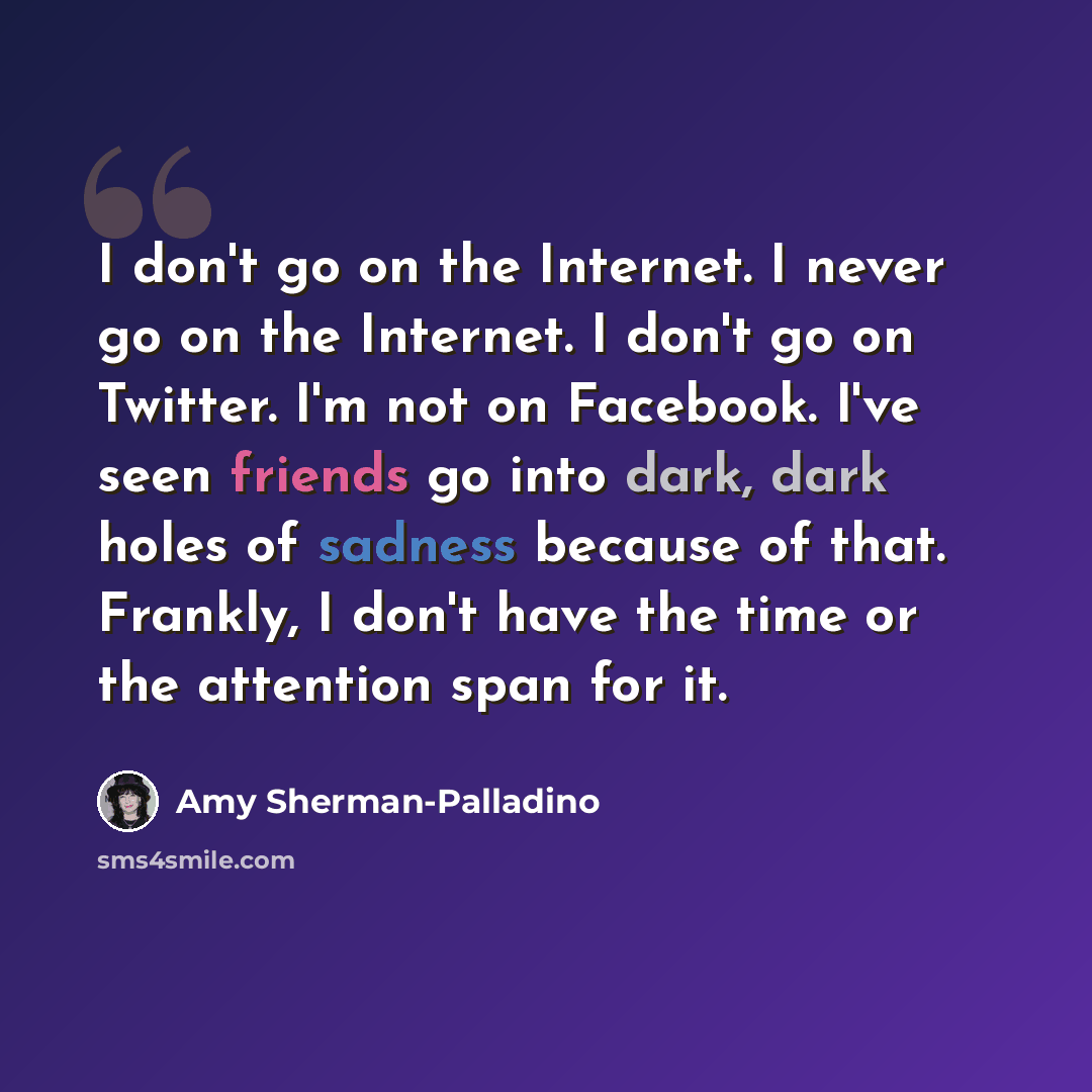 “I don't go on the Internet. I never go on the Internet. I don't go on Twitter. I'm not on Facebook. I've seen friends go into dark, dark holes of sadness because of that. Frankly, I don't have the time or the attention span for it.” quote by Amy Sherman-Palladino