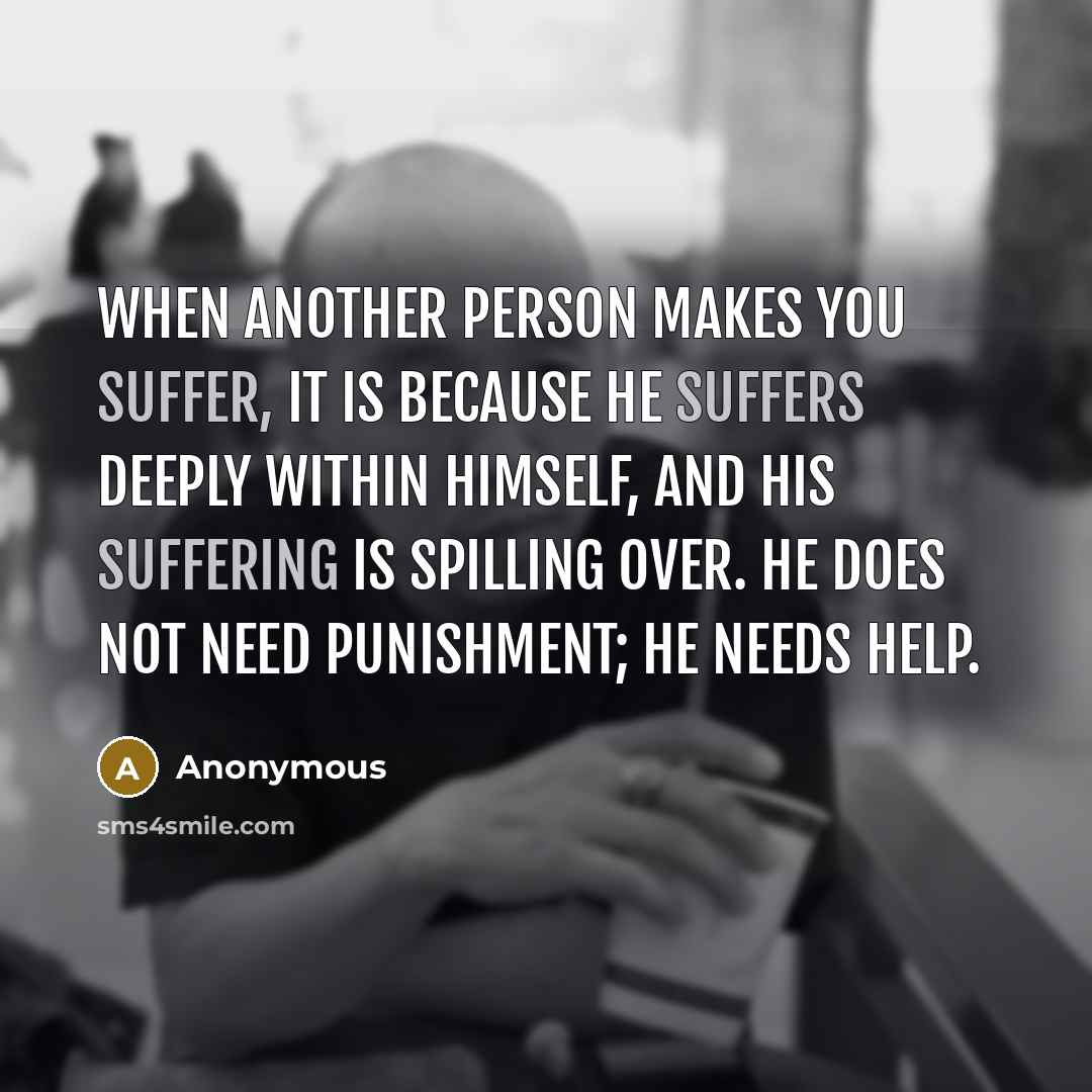 “When another person makes you suffer, it is because he suffers deeply within himself, and his suffering is spilling over. He does not need punishment; he needs help.” quote by Anonymous