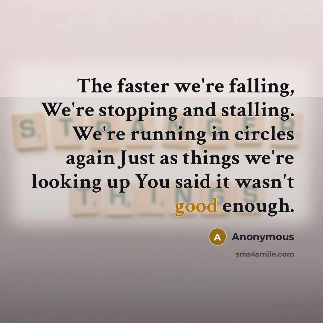 “The faster we're falling, We're stopping and stalling. We're running in circles again Just as things we're looking up You said it wasn't good enough.” quote by Anonymous
